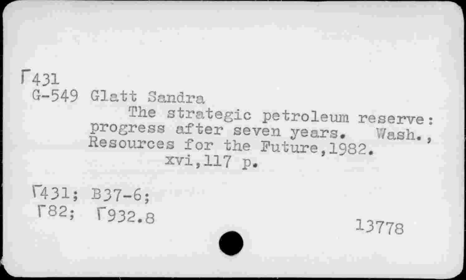 ﻿i"431
G-549
Glatt Sandra
The strategic petroleum reserve: progress after seven years. Wash. Resources for the Future.1982.	’
xvi,117 p.
C431; B37-6; f82; T932.8
13778